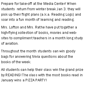 Text Box: Prepare for take-off at the Media Center! When students  return from winter break Jan 3. they will pick up their flight plans (a.k.a. Reading Logs) and soar into a fun month of learning and reading.Mrs. Lofton and Mrs. Rathe have put together a high-flying collection of books, movies and web-sites to compliment teachers in a month long study  of aviation. Throughout the month students can win goody bags for answering trivia questions about the books of the week. All students can help their class win the grand prize by READING! The class with the most books read in January wins a PIZZA PARTY! 